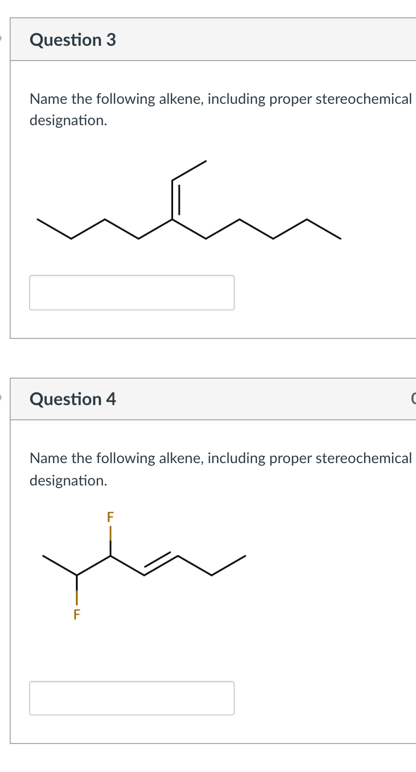Question 3
Name the following alkene, including proper stereochemical
designation.
Question 4
Name the following alkene, including proper stereochemical
designation.
F
F
