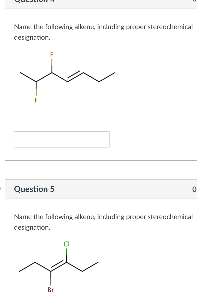 Name the following alkene, including proper stereochemical
designation.
F
F
Question 5
0.
Name the following alkene, including proper stereochemical
designation.
Br
