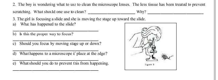 2. The boy is wondering what to use to clean the microscope lenses. The lens tissue has been treated to prevent
scratching. What should one use to clean?
Why?
3. The girl is focusing a slide and she is moving the stage up toward the slide.
a) What has happened to the slide?
b) s this the proper way to focus?
c) Should you focus by moving stage up or down?
d) What happens to a microscope i place at the edge?
e) What should you do to prevent this from happening.
Fgute
