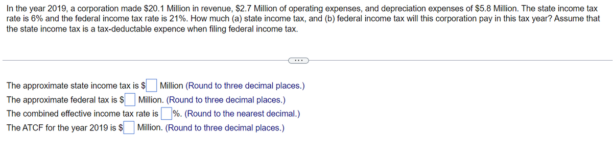 In the year 2019, a corporation made $20.1 Million in revenue, $2.7 Million of operating expenses, and depreciation expenses of $5.8 Million. The state income tax
rate is 6% and the federal income tax rate is 21%. How much (a) state income tax, and (b) federal income tax will this corporation pay in this tax year? Assume that
the state income tax is a tax-deductable expence when filing federal income tax.
The approximate state income tax is $ Million (Round to three decimal places.)
The approximate federal tax is $ Million. (Round to three decimal places.)
The combined effective income tax
The ATCF for the year 2019 is $
rate is %. (Round to the nearest decimal.)
Million. (Round to three decimal places.)