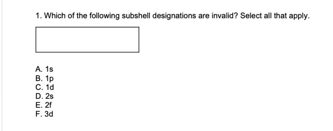 1. Which of the following subshell designations are invalid? Select all that apply.
A. 1s
B. 1p
C. 1d
D. 2s
E. 2f
F. 3d