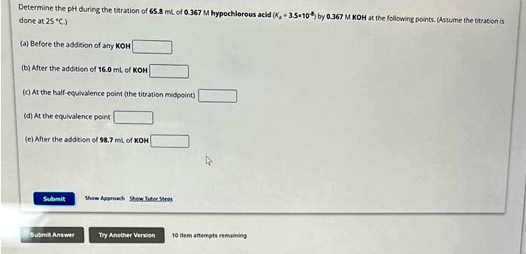 Determine the pH during the titration of 65.8 mL of 0.367 M hypochlorous acid (K, 3.5x108) by 0.367 M KOH at the following points. (Assume the titration is
done at 25 °C.)
(a) Before the addition of any KOH
(b) After the addition of 16.0 mL of KOH
(c) At the half-equivalence point (the titration midpoint)
(d) At the equivalence point
(e) After the addition of 98.7 mL of KOH
Submit
Submit Answer
Show Approach Show Tutor Steps
Try Another Version
10 item attempts remaining