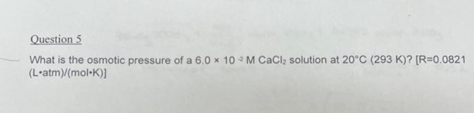 Question 5
What is the osmotic pressure of a 6.0 x 102 M CaCl₂ solution at 20°C (293 K)? [R=0.0821
(L-atm)/(mol-K)]