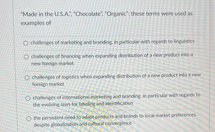 "Made in the U.S.A.", "Chocolate", "Organic": these terms were used as
examples of
O challenges of marketing and branding, in particular with regards to linguistics
O challenges of financing when expanding distribution of a new product into a
new foreign market
O challenges of logistics when expanding distribution of a new product into a new
foreign market
O challenges of international marketing and branding, in particular with regards to
the evolving laws for labeling and identification
O the persistent need to adapt products and brands to local market preferences,
despite globalization and cultural convergence