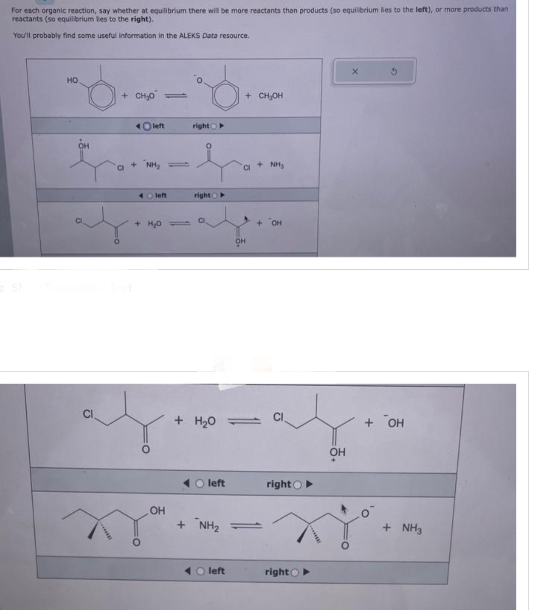 For each organic reaction, say whether at equilibrium there will be more reactants than products (so equilibrium lies to the left), or more products than
reactants (so equilibrium lies to the right).
You'll probably find some useful information in the ALEKS Data resource.
HO
6
OH
CI
*******
+ CHO
CI
Oleft
+ NH₂
40 left
+ H₂0
OH
right
right
CI
+ H₂O
O left
+ NH₂
Oleft
+ CH₂OH
CI
OH
T
+ NH3
+ OH
CI
right O
right O
OH
X
+ OH
+ NH3