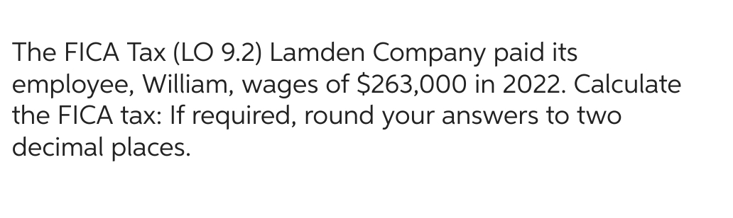 The FICA Tax (LO 9.2) Lamden Company paid its
employee, William, wages of $263,000 in 2022. Calculate
the FICA tax: If required, round your answers to two
decimal places.