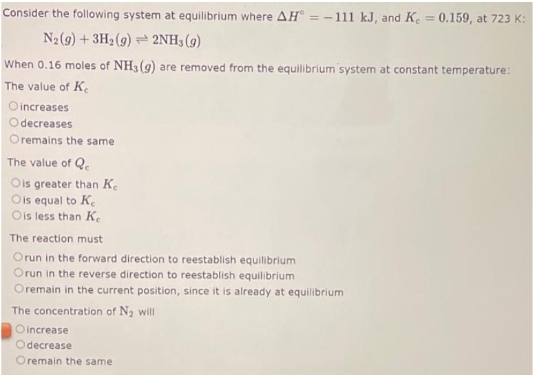 Consider the following system at equilibrium where AH = -111 kJ, and K = 0.159, at 723 K:
N2 (9) + 3H₂(g) → 2NH3(g)
When 0.16 moles of NH3(g) are removed from the equilibrium system at constant temperature:
The value of Ke
Oincreases
Odecreases
Oremains the same
The value of Qe
Ois greater than Ke
Ois equal to Ke
Ois less than Ke
The reaction must
Orun in the forward direction to reestablish equilibrium
Orun in the reverse direction to reestablish equilibrium
Oremain in the current position, since it is already at equilibrium
The concentration of N₂ will
Oincrease
Odecrease
O remain the same