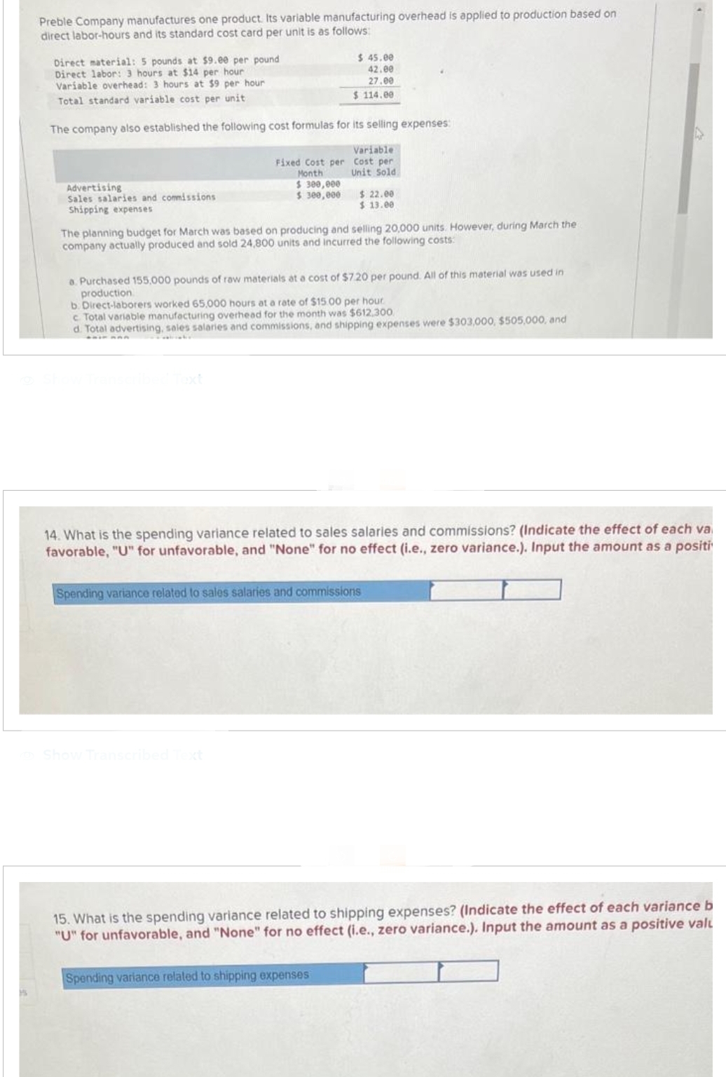 Preble Company manufactures one product. Its variable manufacturing overhead is applied to production based on
direct labor-hours and its standard cost card per unit is as follows:
Direct material: 5 pounds at $9.00 per pound
Direct labor: 3 hours at $14 per hour
Variable overhead: 3 hours at $9 per hour
Total standard variable cost per unit
The company also established the following cost formulas for its selling expenses:
Variable
Cost per
Unit Sold
Advertising
Sales salaries and commissions
Shipping expenses
Fixed Cost per
Month
$ 300,000
$ 300,000
$ 45.00
42.00
27.00
$ 114.00
The planning budget for March was based on producing and selling 20,000 units. However, during March the
company actually produced and sold 24,800 units and incurred the following costs:
$ 22.00
$ 13.00
a. Purchased 155,000 pounds of raw materials at a cost of $7.20 per pound. All of this material was used in
production
Show Transcribed Text
b. Direct-laborers worked 65,000 hours at a rate of $15.00 per hour.
c. Total variable manufacturing overhead for the month was $612,300
d. Total advertising, sales salaries and commissions, and shipping expenses were $303,000, $505,000, and
14. What is the spending variance related to sales salaries and commissions? (Indicate the effect of each va
favorable, "U" for unfavorable, and "None" for no effect (i.e., zero variance.). Input the amount as a positi
Spending variance related to sales salaries and commissions
Spending variance related to shipping expenses
15. What is the spending variance related to shipping expenses? (Indicate the effect of each variance b
"U" for unfavorable, and "None" for no effect (i.e., zero variance.). Input the amount as a positive valu