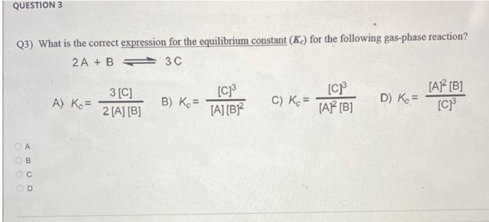 QUESTION 3
Q3) What is the correct expression for the equilibrium constant (K) for the following gas-phase reaction?
2A + B
3C
A
B
CD
с
A) Kc =
3 [C]
2 [A] [B]
B) Kc =
[C]³
[A] [B]2
C) Kc =
[C]³
[A] [B]
D) Kc =
[A]² [B]
[C]³