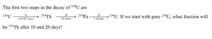 The first two steps in the decay of 238U are
238 U
234Th
234 Pa
45x10 years
24.1days
be 234Th after 10 and 20 days?
1.14 min
234U. If we start with pure 238U, what fraction will