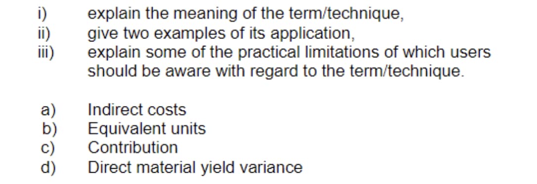 se
III)
a)
b)
C)
d)
explain the meaning of the term/technique,
give two examples of its application,
explain some of the practical limitations of which users
should be aware with regard to the term/technique.
Indirect costs
Equivalent units
Contribution
Direct material yield variance