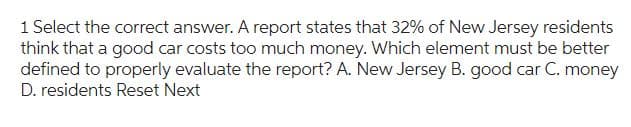 1 Select the correct answer. A report states that 32% of New Jersey residents
think that a good car costs too much money. Which element must be better
defined to properly evaluate the report? A. New Jersey B. good car C. money
D. residents Reset Next