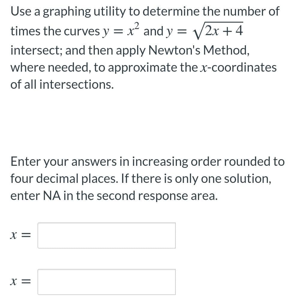 Use a graphing utility to determine the number of
times the curves y = x and y = V2x + 4
intersect; and then apply Newton's Method,
where needed, to approximate the x-coordinates
of all intersections.
Enter your answers in increasing order rounded to
four decimal places. If there is only one solution,
enter NA in the second response area.
X =
X =
