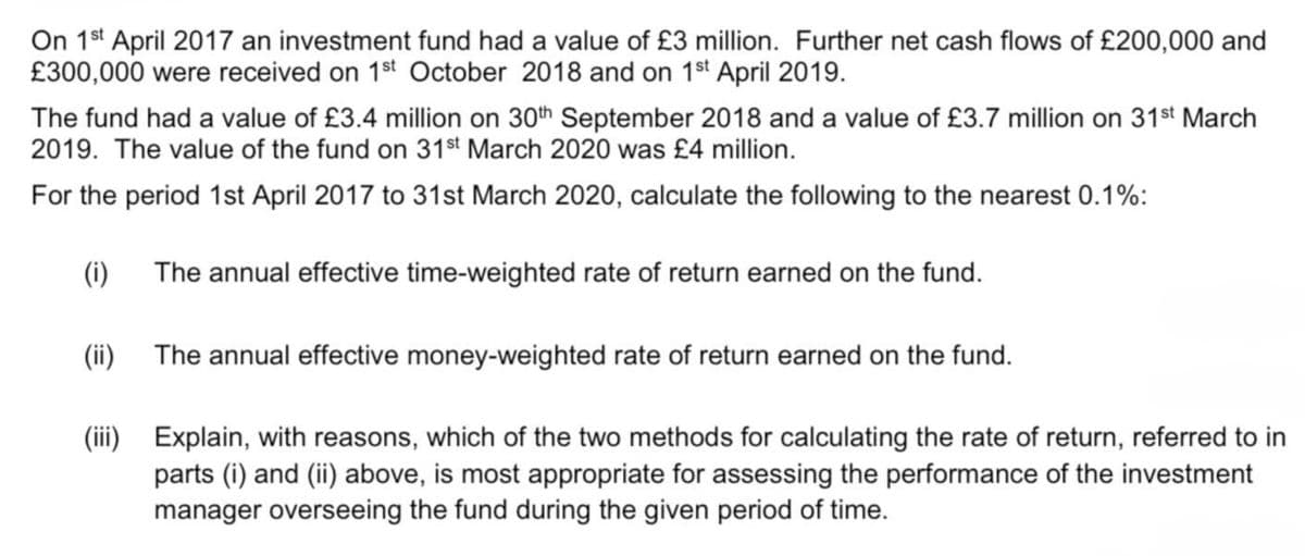 On 1st April 2017 an investment fund had a value of £3 million. Further net cash flows of £200,000 and
£300,000 were received on 1st October 2018 and on 1st April 2019.
The fund had a value of £3.4 million on 30th September 2018 and a value of £3.7 million on 31st March
2019. The value of the fund on 31st March 2020 was £4 million.
For the period 1st April 2017 to 31st March 2020, calculate the following to the nearest 0.1%:
(i)
(ii)
The annual effective time-weighted rate of return earned on the fund.
The annual effective money-weighted rate of return earned on the fund.
(iii) Explain, with reasons, which of the two methods for calculating the rate of return, referred to in
parts (i) and (ii) above, is most appropriate for assessing the performance of the investment
manager overseeing the fund during the given period of time.