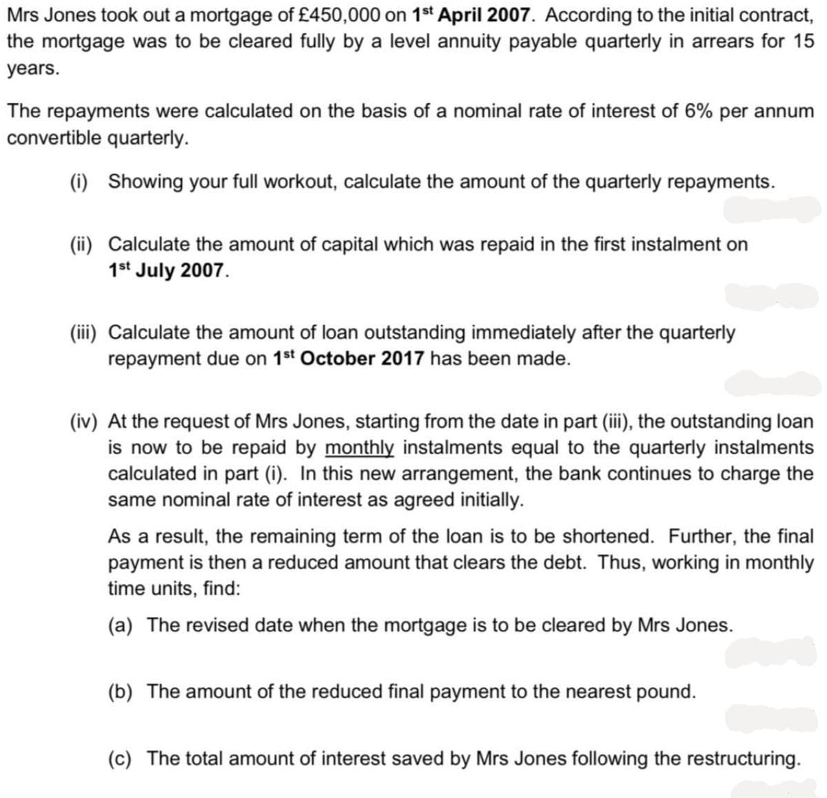 Mrs Jones took out a mortgage of £450,000 on 1st April 2007. According to the initial contract,
the mortgage was to be cleared fully by a level annuity payable quarterly in arrears for 15
years.
The repayments were calculated on the basis of a nominal rate of interest of 6% per annum
convertible quarterly.
(i) Showing your full workout, calculate the amount of the quarterly repayments.
(ii) Calculate the amount of capital which was repaid in the first instalment on
1st July 2007.
(iii) Calculate the amount of loan outstanding immediately after the quarterly
repayment due on 1st October 2017 has been made.
(iv) At the request of Mrs Jones, starting from the date in part (iii), the outstanding loan
is now to be repaid by monthly instalments equal to the quarterly instalments
calculated in part (i). In this new arrangement, the bank continues to charge the
same nominal rate of interest as agreed initially.
As a result, the remaining term of the loan is to be shortened. Further, the final
payment is then a reduced amount that clears the debt. Thus, working in monthly
time units, find:
(a) The revised date when the mortgage is to be cleared by Mrs Jones.
(b) The amount of the reduced final payment to the nearest pound.
(c) The total amount of interest saved by Mrs Jones following the restructuring.