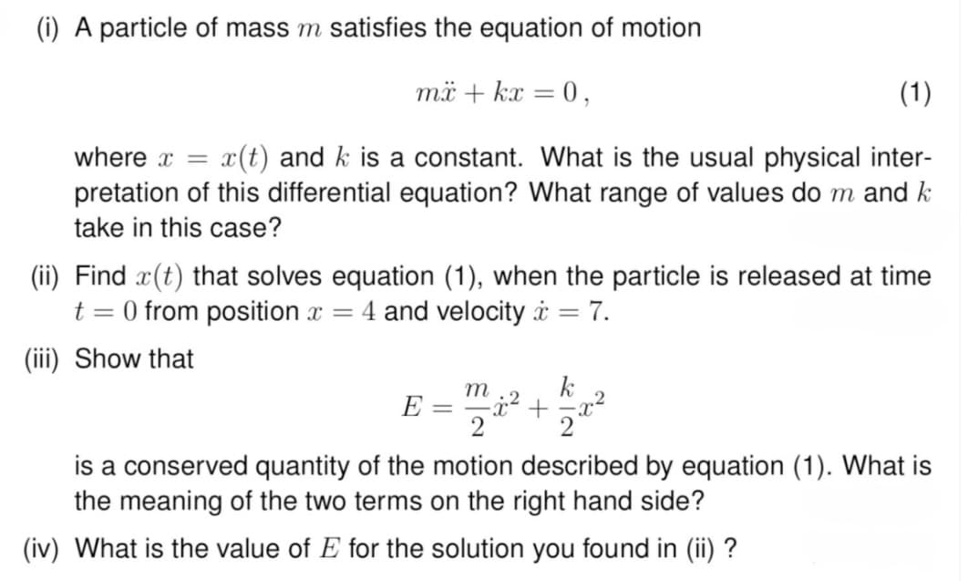 (i) A particle of mass m satisfies the equation of motion
mx + kx = 0,
(1)
where x = x(t) and k is a constant. What is the usual physical inter-
pretation of this differential equation? What range of values do m and k
take in this case?
(ii) Find (t) that solves equation (1), when the particle is released at time
t = 0 from position x = 4 and velocity = 7.
(iii) Show that
E = =
m
k
x² +
2 2₁
is a conserved quantity of the motion described by equation (1). What is
the meaning of the two terms on the right hand side?
(iv) What is the value of E for the solution you found in (ii) ?