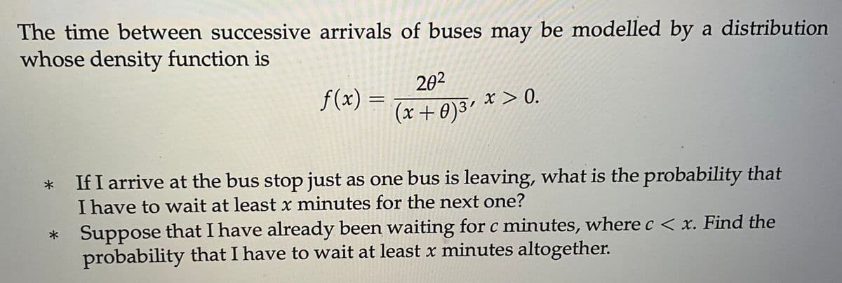 The time between successive arrivals of buses may be modelled by a distribution
whose density function is
*
*
f(x)
20²
(x+0) ³'
x > 0.
If I arrive at the bus stop just as one bus is leaving, what is the probability that
I have to wait at least x minutes for the next one?
Suppose that I have already been waiting for c minutes, where c < x. Find the
probability that I have to wait at least x minutes altogether.