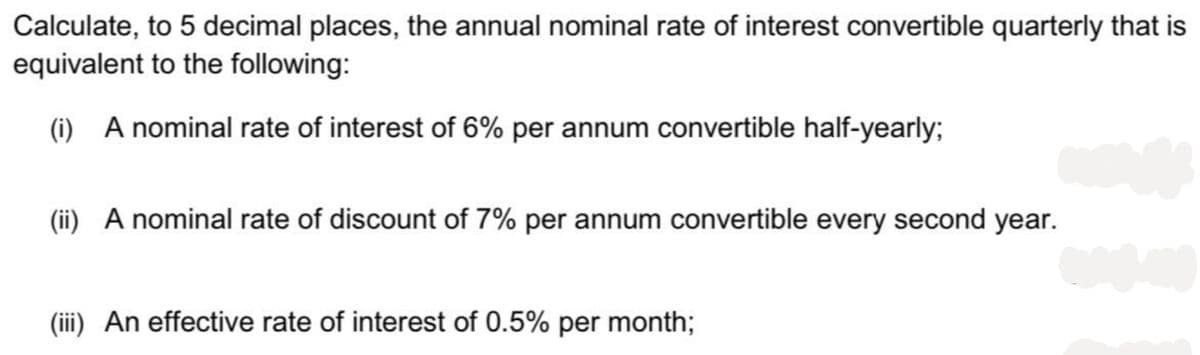 Calculate, to 5 decimal places, the annual nominal rate of interest convertible quarterly that is
equivalent to the following:
(i) A nominal rate of interest of 6% per annum convertible half-yearly;
(ii) A nominal rate of discount of 7% per annum convertible every second year.
(iii) An effective rate of interest of 0.5% per month;