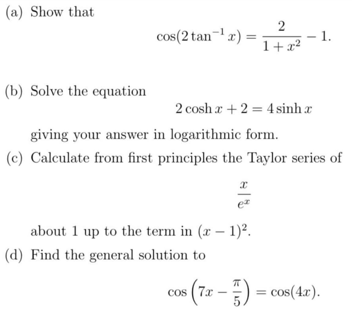 (a) Show that
(b) Solve the equation
-1
cos(2 tan-¹x) =
2coshr+2=4sinhr
giving your answer in logarithmic form.
(c) Calculate from first principles the Taylor series of
(d) Find the general solution to
X
about 1 up to the term in (x - 1)².
COS
2
1+x²
ex
1.
(7x – 5) = cos(4x).
-