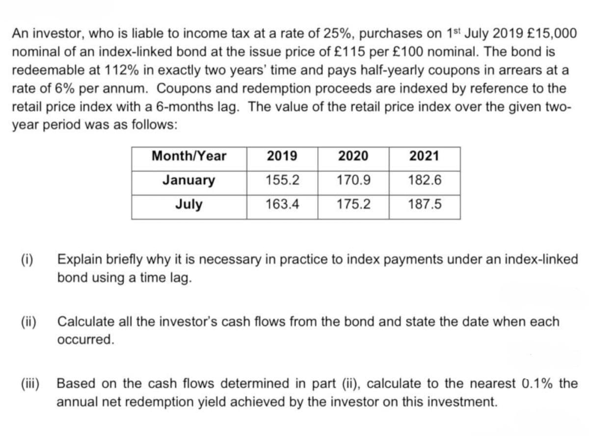 An investor, who is liable to income tax at a rate of 25%, purchases on 1st July 2019 £15,000
nominal of an index-linked bond at the issue price of £115 per £100 nominal. The bond is
redeemable at 112% in exactly two years' time and pays half-yearly coupons in arrears at a
rate of 6% per annum. Coupons and redemption proceeds are indexed by reference to the
retail price index with a 6-months lag. The value of the retail price index over the given two-
year period was as follows:
(i)
(ii)
Month/Year
January
July
2019
155.2
163.4
2020
170.9
175.2
2021
182.6
187.5
Explain briefly why it is necessary in practice to index payments under an index-linked
bond using a time lag.
Calculate all the investor's cash flows from the bond and state the date when each
occurred.
(iii) Based on the cash flows determined in part (ii), calculate to the nearest 0.1% the
annual net redemption yield achieved by the investor on this investment.