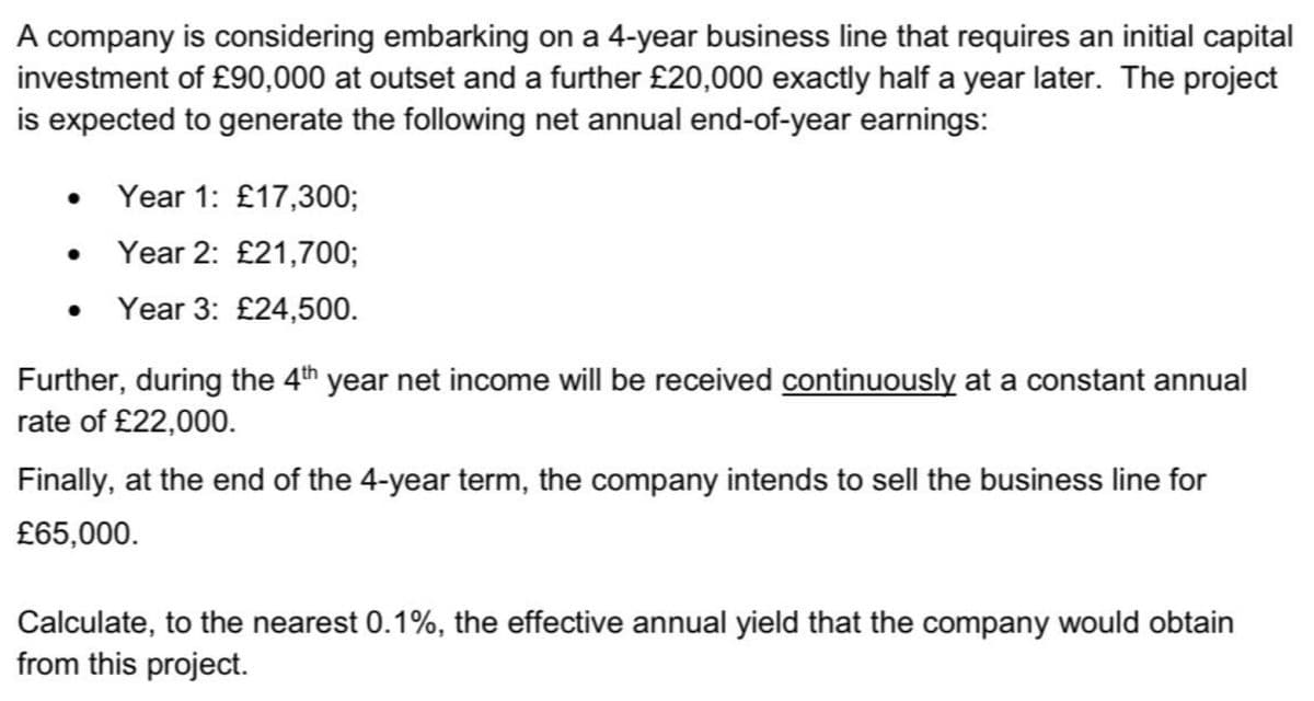 A company is considering embarking on a 4-year business line that requires an initial capital
investment of £90,000 at outset and a further £20,000 exactly half a year later. The project
is expected to generate the following net annual end-of-year earnings:
●
Year 1: £17,300;
Year 2: £21,700;
Year 3: £24,500.
Further, during the 4th year net income will be received continuously at a constant annual
rate of £22,000.
Finally, at the end of the 4-year term, the company intends to sell the business line for
£65,000.
Calculate, to the nearest 0.1%, the effective annual yield that the company would obtain
from this project.