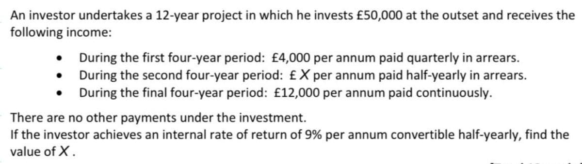 An investor undertakes a 12-year project in which he invests £50,000 at the outset and receives the
following income:
•
•
During the first four-year period: £4,000 per annum paid quarterly in arrears.
During the second four-year period: £X per annum paid half-yearly in arrears.
During the final four-year period: £12,000 per annum paid continuously.
There are no other payments under the investment.
If the investor achieves an internal rate of return of 9% per annum convertible half-yearly, find the
value of X.