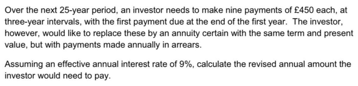 Over the next 25-year period, an investor needs to make nine payments of £450 each, at
three-year intervals, with the first payment due at the end of the first year. The investor,
however, would like to replace these by an annuity certain with the same term and present
value, but with payments made annually in arrears.
Assuming an effective annual interest rate of 9%, calculate the revised annual amount the
investor would need to pay.