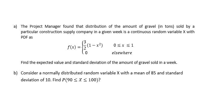 a) The Project Manager found that distribution of the amount of gravel (in tons) sold by a
particular construction supply company in a given week is a continuous random variable X with
PDF as
f(x) =
(1- x?)
0sx s1
elsewhere
Find the expected value and standard deviation of the amount of gravel sold in a week.
b) Consider a normally distributed random variable X with a mean of 85 and standard
deviation of 10. Find P(90 < X < 100)?
