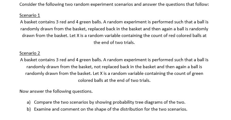 Consider the following two random experiment scenarios and answer the questions that follow:
Scenario 1
A basket contains 3 red and 4 green balls. A random experiment is performed such that a ball is
randomly drawn from the basket, replaced back in the basket and then again a ball is randomly
drawn from the basket. Let X is a random variable containing the count of red colored balls at
the end of two trials.
Scenario 2
A basket contains 3 red and 4 green balls. A random experiment is performed such that a ball is
randomly drawn from the basket, not replaced back in the basket and then again a ball is
randomly drawn from the basket. Let X is a random variable containing the count of green
colored balls at the end of two trials.
Now answer the following questions.
a) Compare the two scenarios by showing probability tree diagrams of the two.
b) Examine and comment on the shape of the distribution for the two scenarios.
