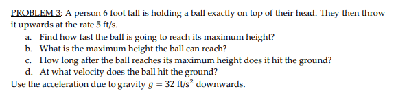 PROBLEM 3: A person 6 foot tall is holding a ball exactly on top of their head. They then throw
it upwards at the rate 5 ft/s.
a. Find how fast the ball is going to reach its maximum height?
b. What is the maximum height the ball can reach?
c. How long after the ball reaches its maximum height does it hit the ground?
d. At what velocity does the ball hit the ground?
Use the acceleration due to gravity g = 32 ft/s? downwards.
