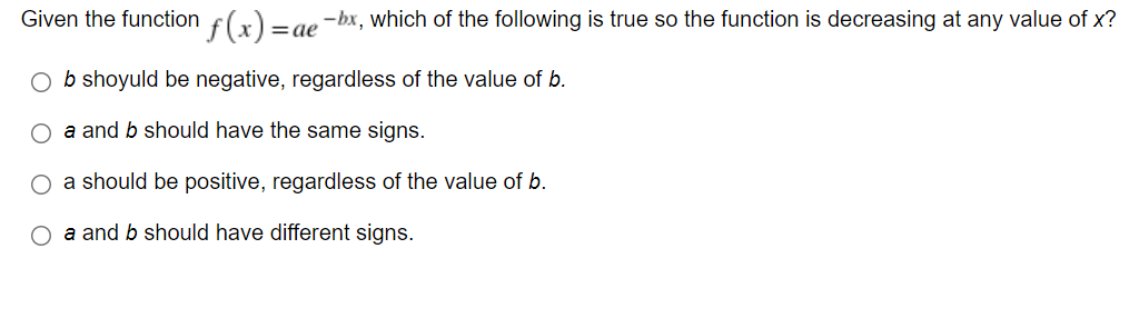 f(x) =.
Given the function
-bx, which of the following is true so the function is decreasing at any value of x?
|=ae
O b shoyuld be negative, regardless of the value of b.
O a and b should have the same signs.
O a should be positive, regardless of the value of b.
O a and b should have different signs.
