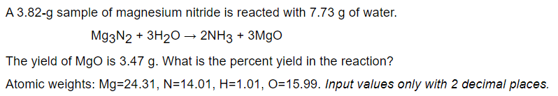 A 3.82-g sample of magnesium nitride is reacted with 7.73 g of water.
Mg3N2 + 3H20 → 2NH3 + 3M9O
The yield of MgO is 3.47 g. What is the percent yield in the reaction?
Atomic weights: Mg=24.31, N=14.01, H=1.01, O=15.99. Input values only with 2 decimal places.
