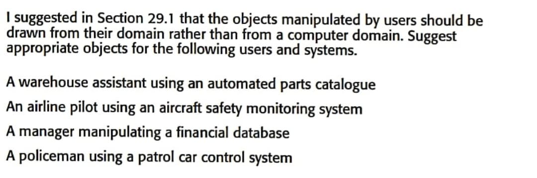 I suggested in Section 29.1 that the objects manipulated by users should be
drawn from their domain rather than from a computer domain. Suggest
appropriate objects for the following users and systems.
A warehouse assistant using an automated parts catalogue
An airline pilot using an aircraft safety monitoring system
A manager manipulating a financial database
A policeman using a patrol car control system