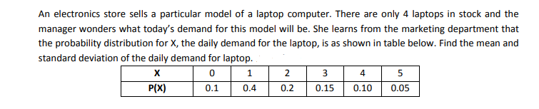 An electronics store sells a particular model of a laptop computer. There are only 4 laptops in stock and the
manager wonders what today's demand for this model will be. She learns from the marketing department that
the probability distribution for X, the daily demand for the laptop, is as shown in table below. Find the mean and
standard deviation of the daily demand for laptop.
1.
2
4
5
P(X)
0.1
0.4
0.2
0.15
0.10
0.05
