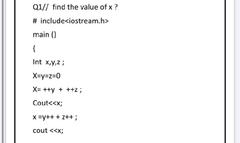 Q1// find the value of x ?
# include<iostream.h>
main ()
{
Int x,y,z ;
X=y=z=0
X= ++y + ++z ;
Cout<<x;
X =y++ + z++ ;
cout <<x;
