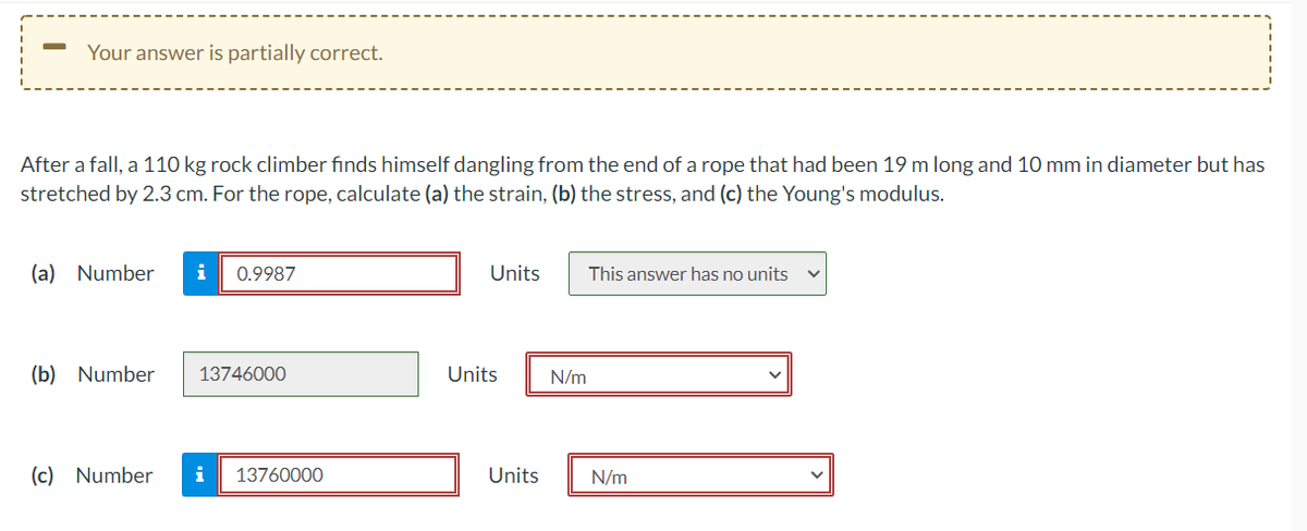 Your answer is partially correct.
After a fall, a 110 kg rock climber finds himself dangling from the end of a rope that had been 19 m long and 10 mm in diameter but has
stretched by 2.3 cm. For the rope, calculate (a) the strain, (b) the stress, and (c) the Young's modulus.
(a) Number
i
0.9987
Units
This answer has no units
(b) Number
13746000
Units
N/m
(c) Number
i
13760000
Units
N/m
