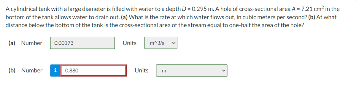 A cylindrical tank with a large diameter is filled with water to a depth D = 0.295 m. A hole of cross-sectional area A = 7.21 cm2 in the
bottom of the tank allows water to drain out. (a) What is the rate at which water flows out, in cubic meters per second? (b) At what
distance below the bottom of the tank is the cross-sectional area of the stream equal to one-half the area of the hole?
(a) Number
0.00173
Units
m^3/s
(b) Number
i
0.880
Units
m
