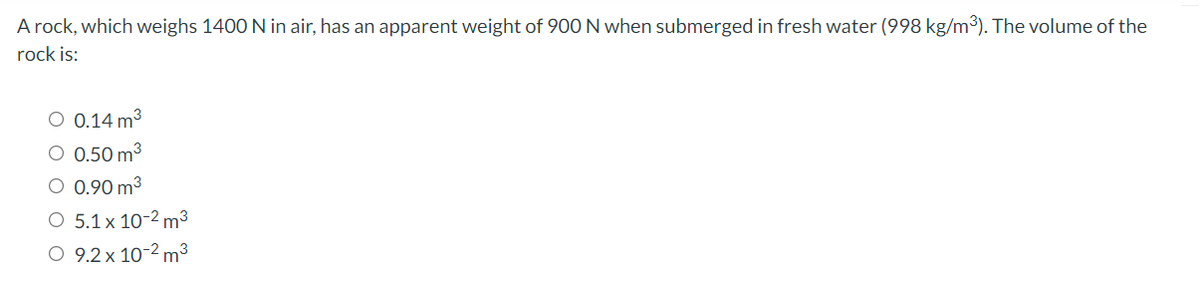 A rock, which weighs 1400 N in air, has an apparent weight of 900 N when submerged in fresh water (998 kg/m3). The volume of the
rock is:
O 0.14 m3
O 0.50 m3
O 0.90 m3
O 5.1 x 10-2 m³
O 9.2 x 10-2 m³
