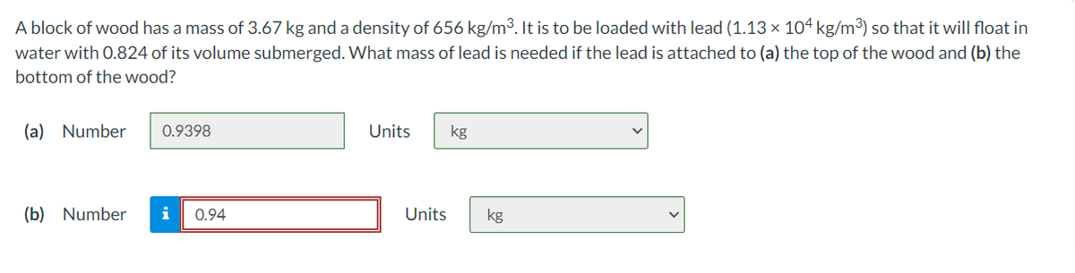 A block of wood has a mass of 3.67 kg and a density of 656 kg/m³. It is to be loaded with lead (1.13 × 104 kg/m³) so that it will float in
water with 0.824 of its volume submerged. What mass of lead is needed if the lead is attached to (a) the top of the wood and (b) the
bottom of the wood?
(a) Number
0.9398
Units
kg
(b) Number
i
0.94
Units
kg
