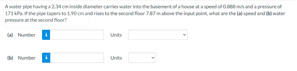 A water pipe having a 2.34 cm inside diameter carries water into the basement of a house at a speed of 0.888 m/s and a pressure of
171 kPa. If the pipe tapers to 1.90 cm and rises to the second floor 7.87 m above the input point, what are the (a) speed and (b) water
pressure at the second floor?
(a) Number
i
Units
(b) Number
i
Units

