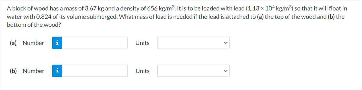 A block of wood has a mass of 3.67 kg and a density of 656 kg/m3. It is to be loaded with lead (1.13 × 104 kg/m³) so that it will float in
water with 0.824 of its volume submerged. What mass of lead is needed if the lead is attached to (a) the top of the wood and (b) the
bottom of the wood?
(a) Number
i
Units
(b) Number
i
Units
