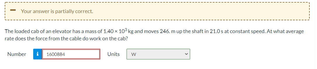 Your answer is partially correct.
The loaded cab of an elevator has a mass of 1.40 × 10° kg and moves 246. m up the shaft in 21.0 s at constant speed. At what average
rate does the force from the cable do work on the cab?
Number
i
1600884
Units
W
