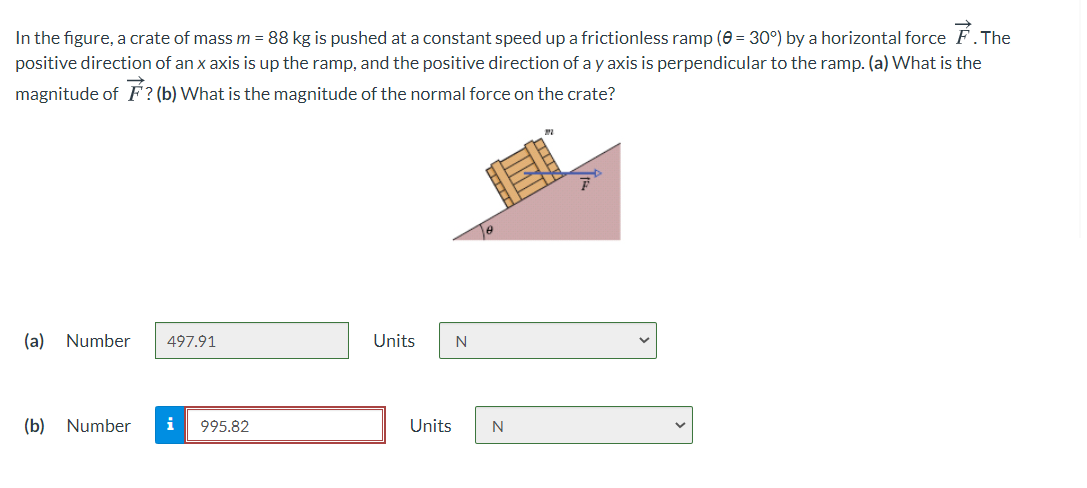 In the figure, a crate of mass m = 88 kg is pushed at a constant speed up a frictionless ramp (0 = 30°) by a horizontal force F.The
positive direction of an x axis is up the ramp, and the positive direction of a y axis is perpendicular to the ramp. (a) What is the
magnitude of F? (b) What is the magnitude of the normal force on the crate?
(a) Number
497.91
Units
(b)
Number
i
995.82
Units
