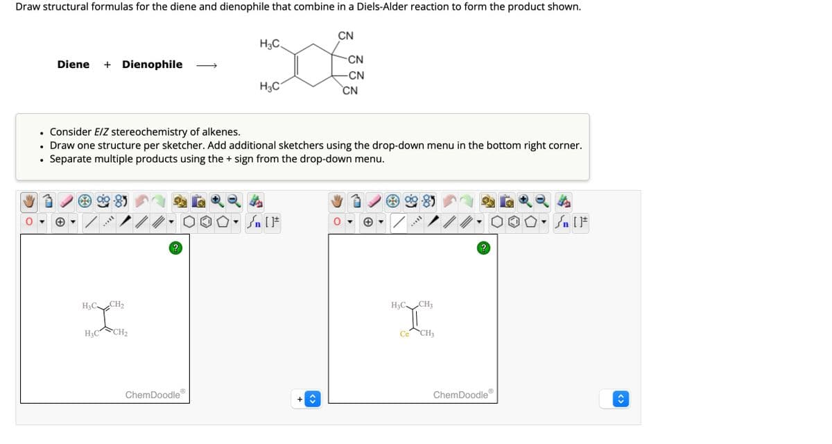 Draw structural formulas for the diene and dienophile that combine in a Diels-Alder reaction to form the product shown.
•
•
•
Diene + Dienophile
CN
H3C
CN
-CN
H3C
CN
Consider E/Z stereochemistry of alkenes.
Draw one structure per sketcher. Add additional sketchers using the drop-down menu in the bottom right corner.
Separate multiple products using the + sign from the drop-down menu.
H3C
CH2
H3C
CH2
n
?
ChemDoodle
<>
H3C
CH3
Ce
CH3
{n [
?
ChemDoodle
<>
