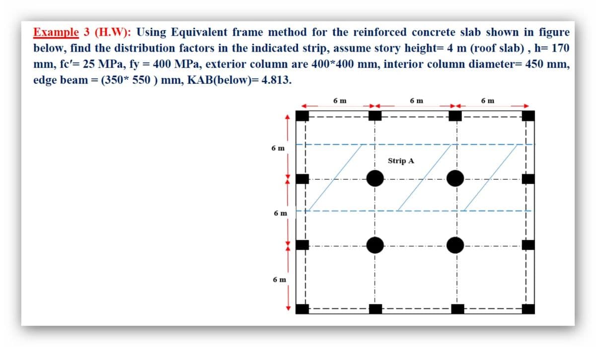 Example 3 (H.W): Using Equivalent frame method for the reinforced concrete slab shown in figure
below, find the distribution factors in the indicated strip, assume story height= 4 m (roof slab) , h= 170
mm, fc'= 25 MPa, fy = 400 MPa, exterior column are 400*400 mm, interior column diameter= 450 mm,
edge beam = (350* 550 ) mm, KAB(below)= 4.813.
%3D
6 m
6 m
6 m
6 m
Strip A
6 m
6 m
