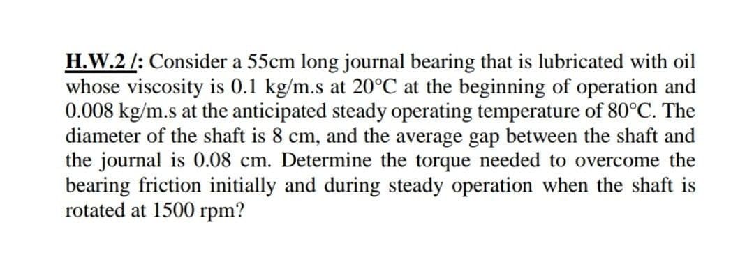 H.W.2 /: Consider a 55cm long journal bearing that is lubricated with oil
whose viscosity is 0.1 kg/m.s at 20°C at the beginning of operation and
0.008 kg/m.s at the anticipated steady operating temperature of 80°C. The
diameter of the shaft is 8 cm, and the average gap between the shaft and
the journal is 0.08 cm. Determine the torque needed to overcome the
bearing friction initially and during steady operation when the shaft is
rotated at 1500 rpm?
