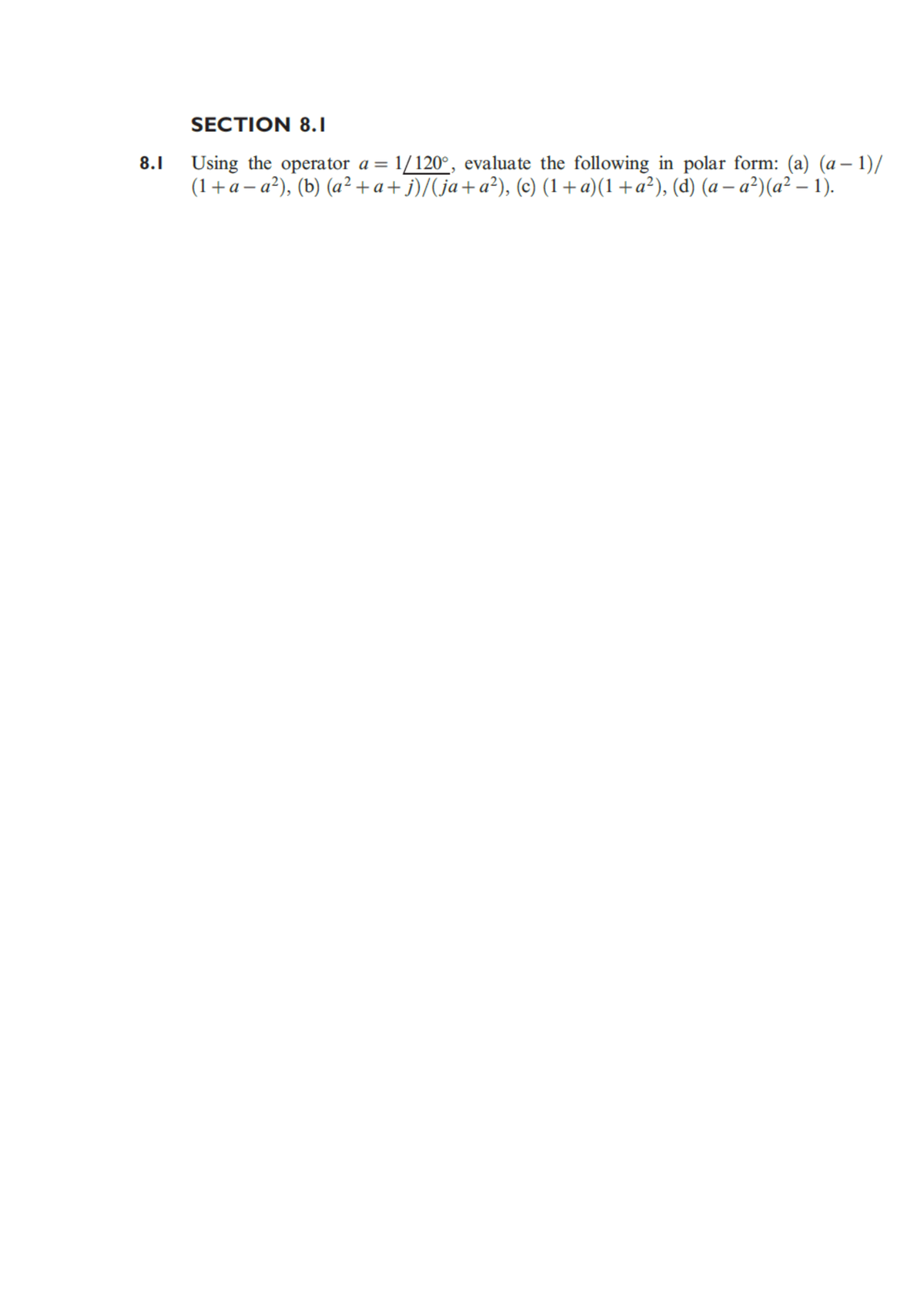 SECTION 8.1
8.1 Using the operator a = 1/120°, evaluate the following in polar form: (a) (a – 1)/
(1+a – a²), (b) (a² + a+ j)/(ja+a²), (c) (1+a)(1 +a²), (d) (a – a²)(a² – 1).
