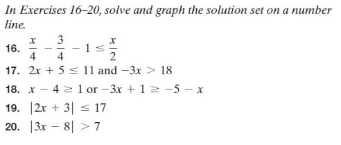 In Exercises 16-20, solve and graph the solution set on a number
line.
16.
4
3
- 1s
4
17. 2x + 5 s 11 and -3x > 18
18. х
4 2 1 or -3x + 1 2 -5 – x
19. 2x + 3| s 17
20. |3x – 8| > 7
