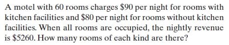 A motel with 60 rooms charges $90 per night for rooms with
kitchen facilities and $80 per night for rooms without kitchen
facilities. When all rooms are occupied, the nightly revenue
is $5260. How many rooms of each kind are there?
