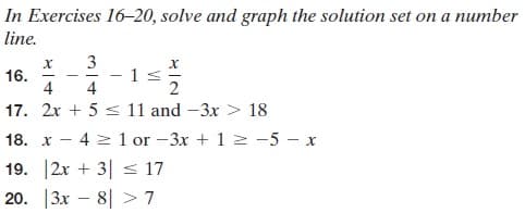 In Exercises 16-20, solve and graph the solution set on a number
line.
16.
4
3
- 15
4
17. 2x + 5 s 11 and -3x > 18
18. x
4 2 1 or -3x + 1 2 -5 - x
19. 2x + 3| s 17
20. |3x – 8| > 7
